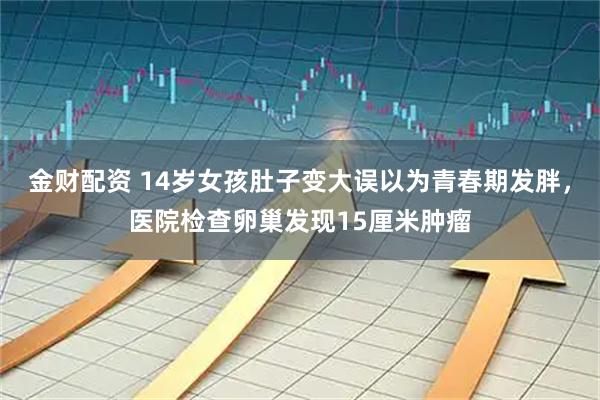 金财配资 14岁女孩肚子变大误以为青春期发胖，医院检查卵巢发现15厘米肿瘤