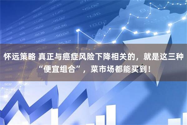 怀远策略 真正与癌症风险下降相关的，就是这三种“便宜组合”，菜市场都能买到！