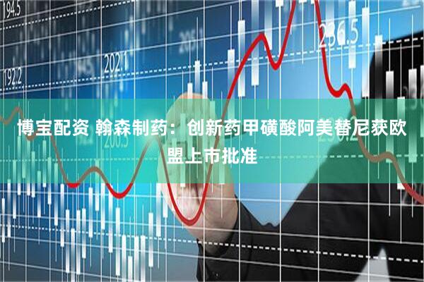 博宝配资 翰森制药：创新药甲磺酸阿美替尼获欧盟上市批准