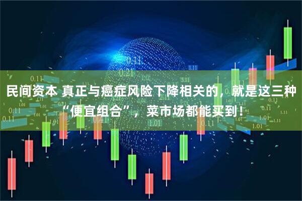 民间资本 真正与癌症风险下降相关的，就是这三种“便宜组合”，菜市场都能买到！