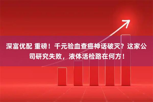 深富优配 重磅！千元验血查癌神话破灭？这家公司研究失败，液体活检路在何方！