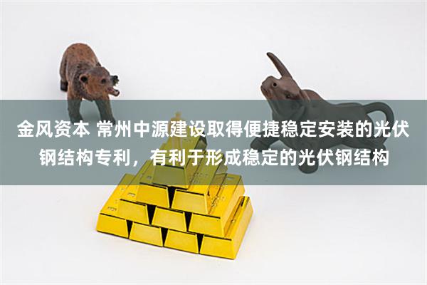 金风资本 常州中源建设取得便捷稳定安装的光伏钢结构专利，有利于形成稳定的光伏钢结构