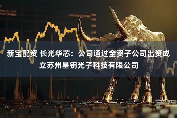 新宝配资 长光华芯：公司通过全资子公司出资成立苏州星钥光子科技有限公司
