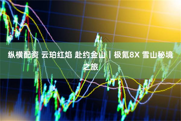 纵横配资 云珀红焰 赴约金山｜极氪8X 雪山秘境之旅
