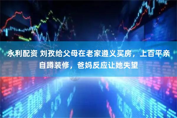 永利配资 刘孜给父母在老家遵义买房，上百平亲自蹲装修，爸妈反应让她失望