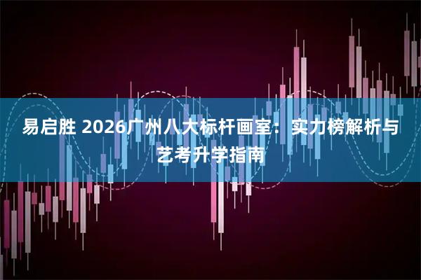 易启胜 2026广州八大标杆画室：实力榜解析与艺考升学指南