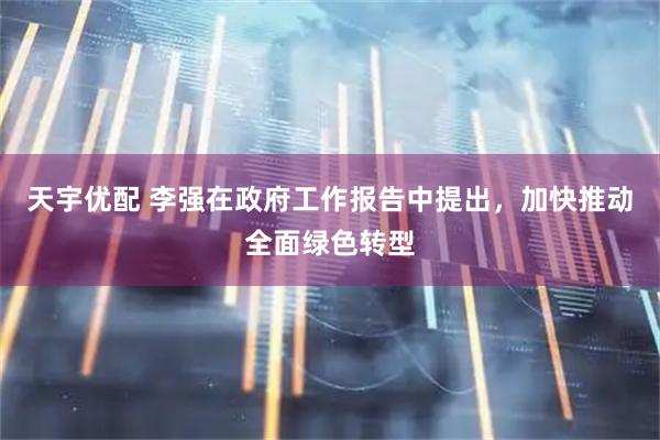 天宇优配 李强在政府工作报告中提出，加快推动全面绿色转型