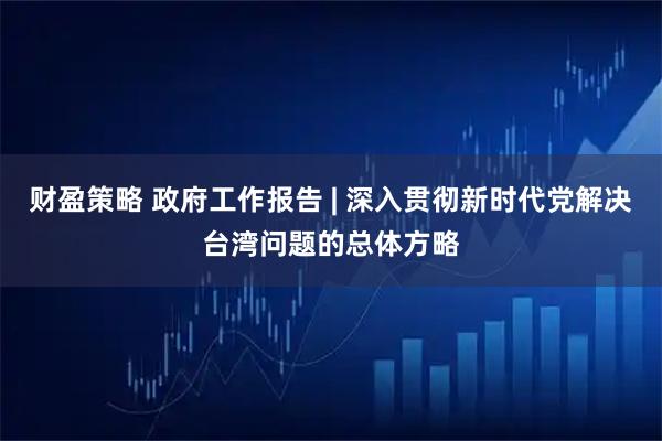 财盈策略 政府工作报告 | 深入贯彻新时代党解决台湾问题的总体方略