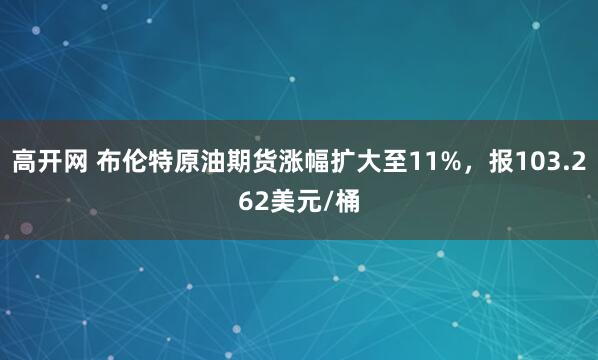 高开网 布伦特原油期货涨幅扩大至11%，报103.262美元/桶