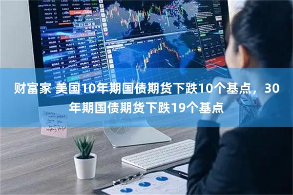 财富家 美国10年期国债期货下跌10个基点，30年期国债期货下跌19个基点
