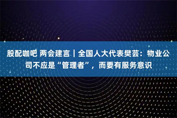 股配咖吧 两会建言｜全国人大代表樊芸：物业公司不应是“管理者”，而要有服务意识