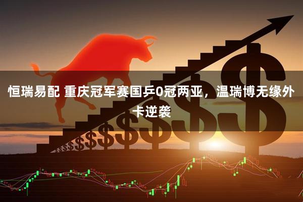 恒瑞易配 重庆冠军赛国乒0冠两亚，温瑞博无缘外卡逆袭