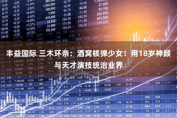 丰益国际 三木环奈：酒窝核弹少女！用18岁神颜与天才演技统治业界