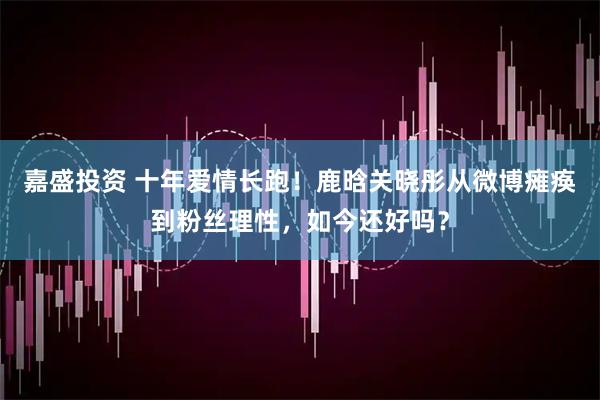 嘉盛投资 十年爱情长跑！鹿晗关晓彤从微博瘫痪到粉丝理性，如今还好吗？