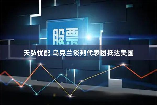 天弘忧配 乌克兰谈判代表团抵达美国