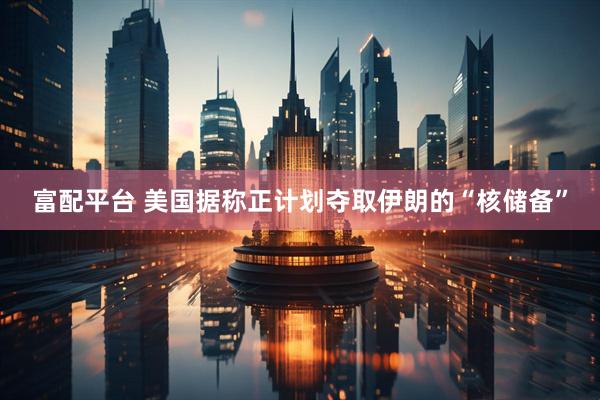富配平台 美国据称正计划夺取伊朗的“核储备”