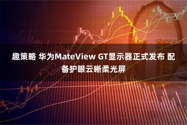 趣策略 华为MateView GT显示器正式发布 配备护眼云晰柔光屏