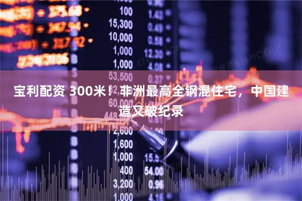 宝利配资 300米！非洲最高全钢混住宅，中国建造又破纪录