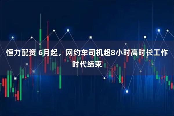 恒力配资 6月起，网约车司机超8小时高时长工作时代结束