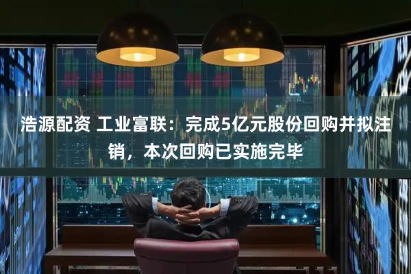 浩源配资 工业富联：完成5亿元股份回购并拟注销，本次回购已实施完毕
