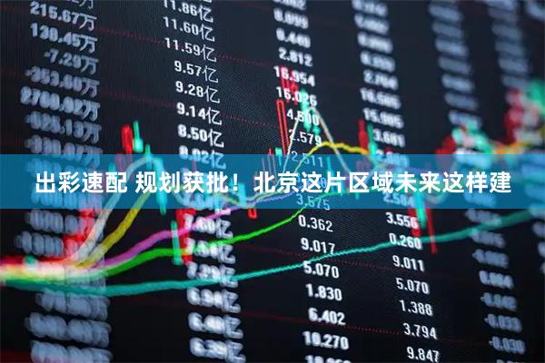 出彩速配 规划获批！北京这片区域未来这样建
