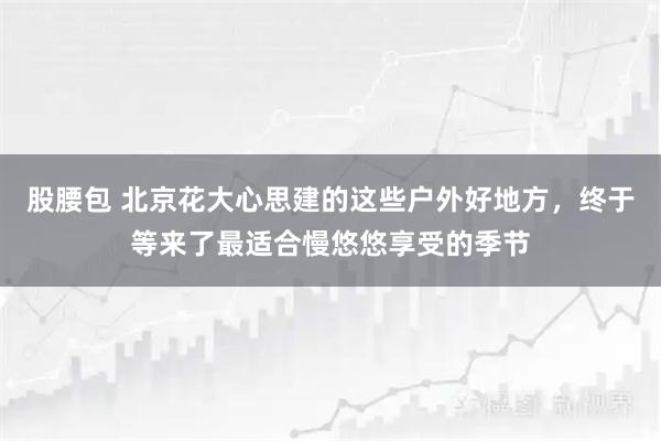 股腰包 北京花大心思建的这些户外好地方,终于等来了最适合慢悠悠享受的季节
