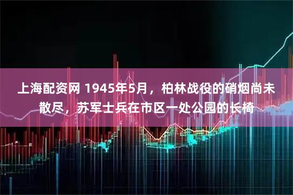 上海配资网 1945年5月，柏林战役的硝烟尚未散尽，苏军士兵在市区一处公园的长椅