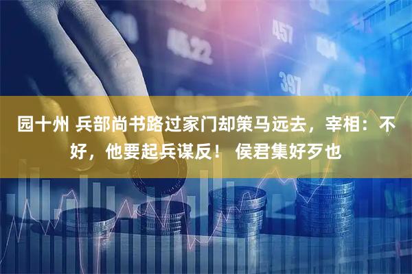 园十州 兵部尚书路过家门却策马远去，宰相：不好，他要起兵谋反！ 侯君集好歹也