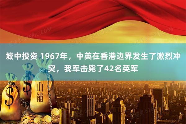 城中投资 1967年，中英在香港边界发生了激烈冲突，我军击毙了42名英军