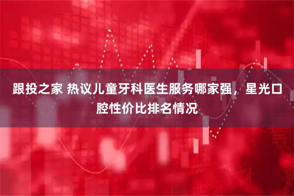 跟投之家 热议儿童牙科医生服务哪家强，星光口腔性价比排名情况