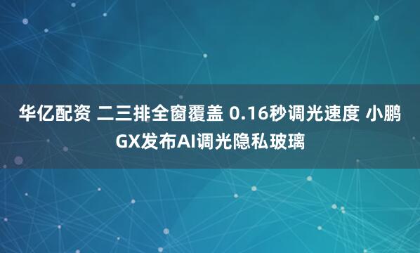 华亿配资 二三排全窗覆盖 0.16秒调光速度 小鹏GX发布AI调光隐私玻璃