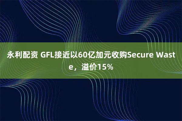 永利配资 GFL接近以60亿加元收购Secure Waste，溢价15%