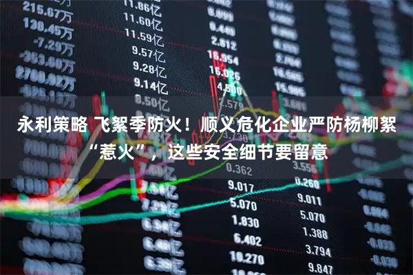 永利策略 飞絮季防火！顺义危化企业严防杨柳絮“惹火”，这些安全细节要留意