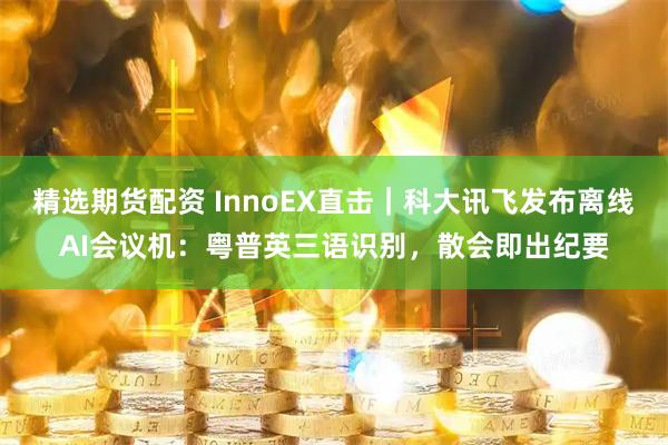 精选期货配资 InnoEX直击｜科大讯飞发布离线AI会议机：粤普英三语识别，散会即出纪要