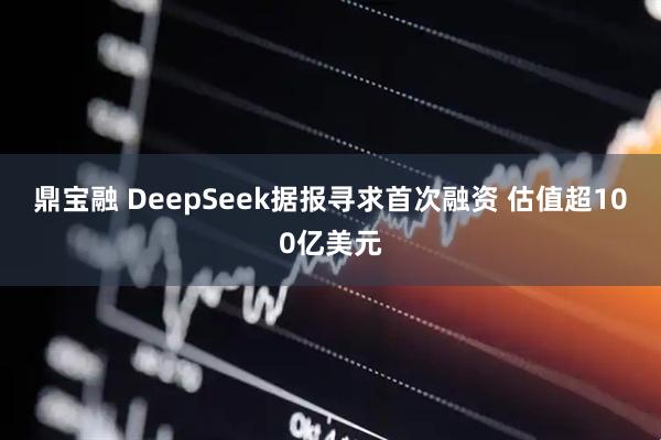 鼎宝融 DeepSeek据报寻求首次融资 估值超100亿美元
