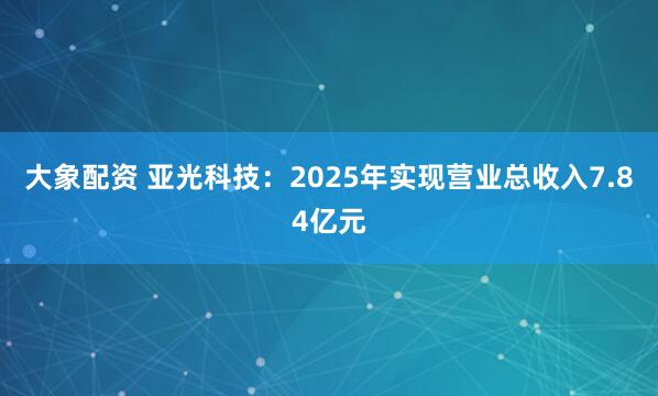 大象配资 亚光科技：2025年实现营业总收入7.84亿元