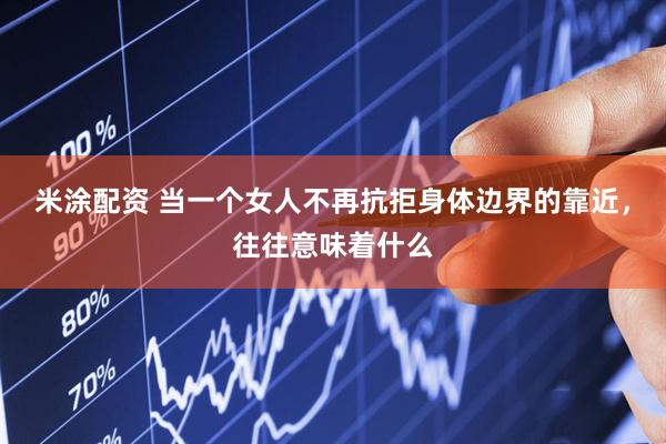 米涂配资 当一个女人不再抗拒身体边界的靠近，往往意味着什么