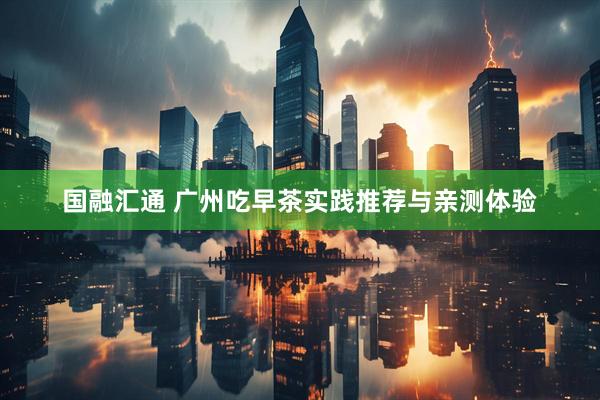国融汇通 广州吃早茶实践推荐与亲测体验