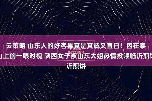 云策略 山东人的好客果真是真诚又直白！因在泰山上的一眼对视 陕西女子被山东大姐热情投喂临沂煎饼