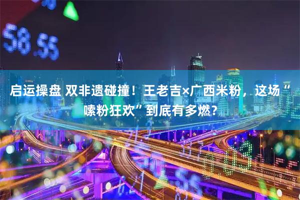 启运操盘 双非遗碰撞！王老吉×广西米粉，这场“嗦粉狂欢”到底有多燃？