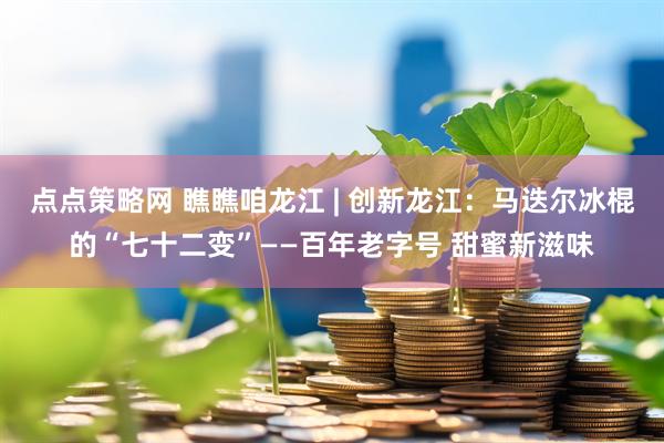 点点策略网 瞧瞧咱龙江 | 创新龙江：马迭尔冰棍的“七十二变”——百年老字号 甜蜜新滋味