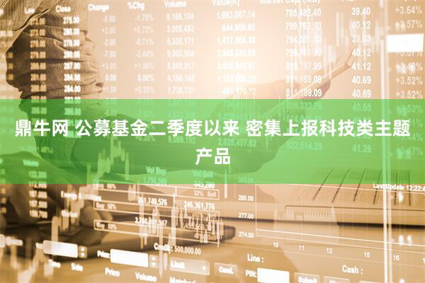 鼎牛网 公募基金二季度以来 密集上报科技类主题产品