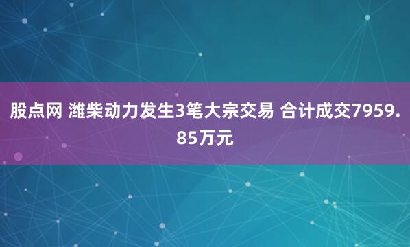 股点网 潍柴动力发生3笔大宗交易 合计成交7959.85万元