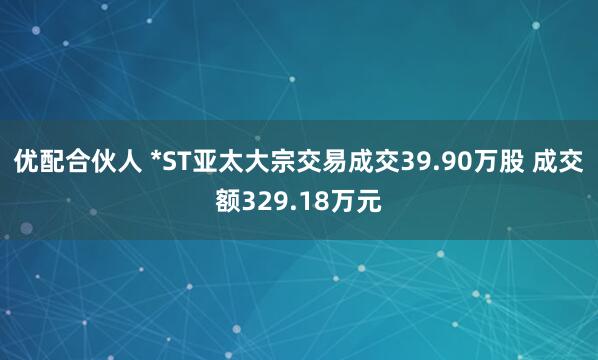 优配合伙人 *ST亚太大宗交易成交39.90万股 成交额329.18万元