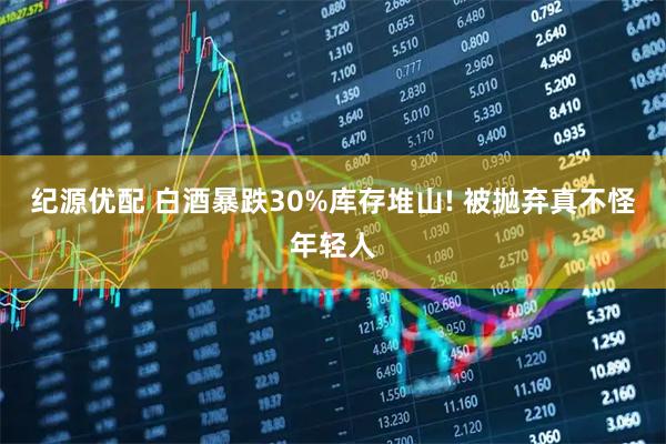 纪源优配 白酒暴跌30%库存堆山! 被抛弃真不怪年轻人