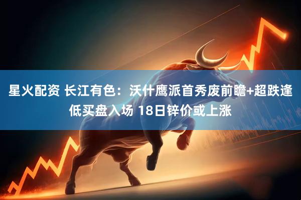 星火配资 长江有色：沃什鹰派首秀废前瞻+超跌逢低买盘入场 18日锌价或上涨