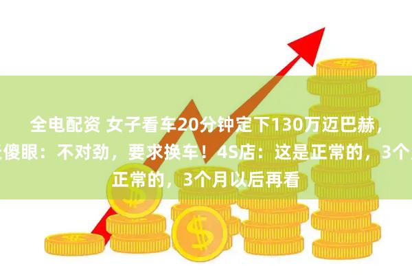 全电配资 女子看车20分钟定下130万迈巴赫，提车第二天傻眼：不对劲，要求换车！4S店：这是正常的，3个月以后再看