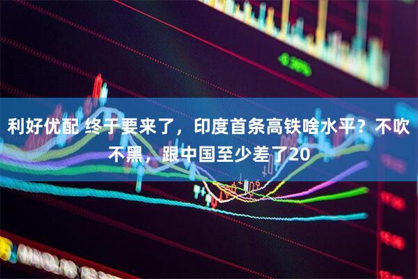 利好优配 终于要来了，印度首条高铁啥水平？不吹不黑，跟中国至少差了20