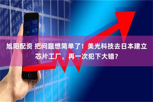 旭阳配资 把问题想简单了！美光科技去日本建立芯片工厂，再一次犯下大错？