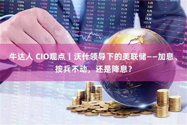 牛达人 CIO观点丨沃什领导下的美联储——加息、按兵不动，还是降息？